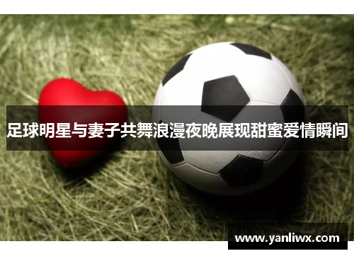 足球明星与妻子共舞浪漫夜晚展现甜蜜爱情瞬间