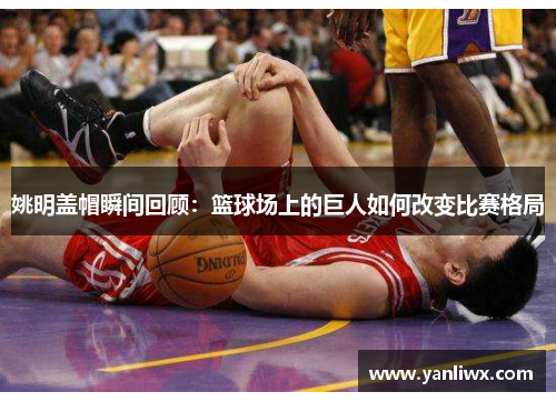 姚明盖帽瞬间回顾：篮球场上的巨人如何改变比赛格局
