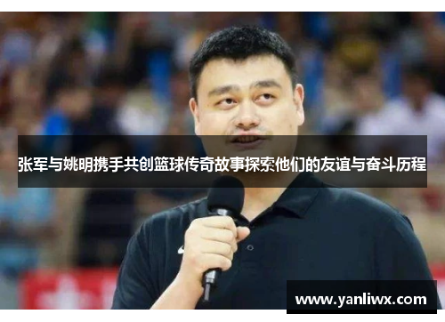 张军与姚明携手共创篮球传奇故事探索他们的友谊与奋斗历程