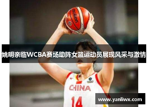 姚明亲临WCBA赛场助阵女篮运动员展现风采与激情