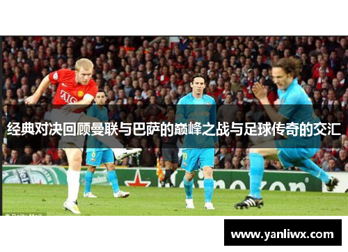 经典对决回顾曼联与巴萨的巅峰之战与足球传奇的交汇